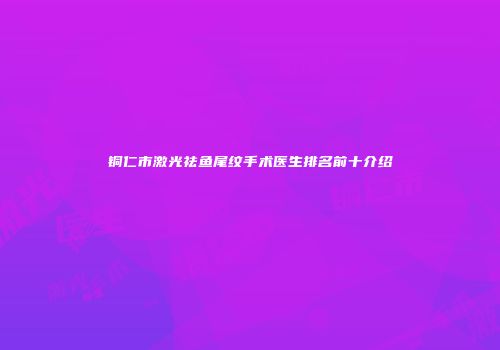 铜仁市激光祛鱼尾纹手术医生排名前十介绍