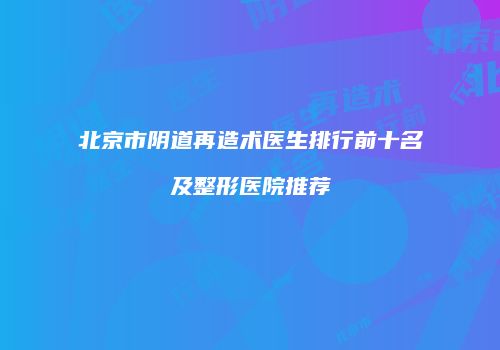 北京市阴道再造术医生排行前十名及整形医院推荐