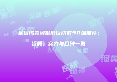 全国缩鼻翼整形医院前50强推荐：资质、实力与口碑一览
