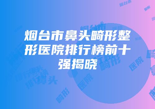 烟台市鼻头畸形整形医院排行榜前十强揭晓