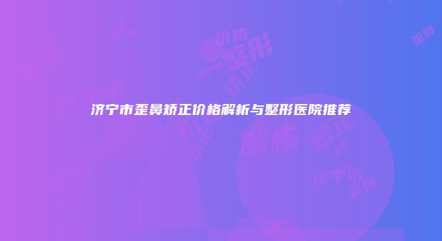 济宁市歪鼻矫正价格解析与整形医院推荐