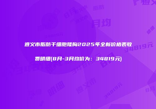 遵义市脂肪干细胞隆胸2025年全新价格表收费明细(8月-3月均价为：34819元)