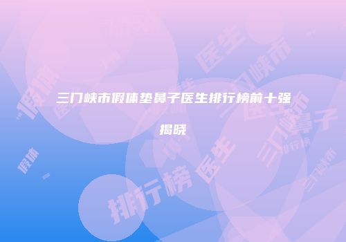 三门峡市假体垫鼻子医生排行榜前十强揭晓