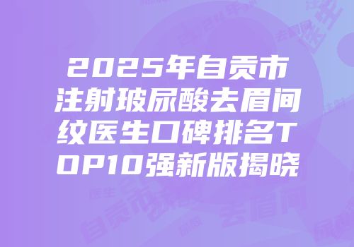 2025年自贡市注射玻尿酸去眉间纹医生口碑排名TOP10强新版揭晓