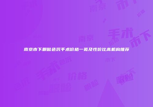 南京市下眼睑色沉手术价格一览及性价比高机构推荐