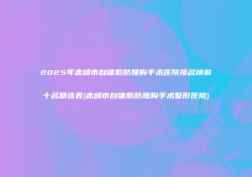 2025年赤峰市自体脂肪隆胸手术医院排名榜前十名精选表(赤峰市自体脂肪隆胸手术整形医院)