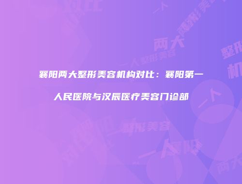 襄阳两大整形美容机构对比：襄阳第一人民医院与汉辰医疗美容门诊部