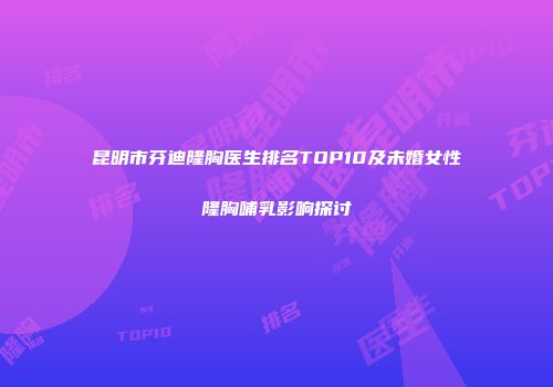 昆明市芬迪隆胸医生排名TOP10及未婚女性隆胸哺乳影响探讨