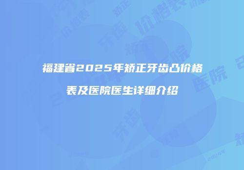 福建省2025年矫正牙齿凸价格表及医院医生详细介绍