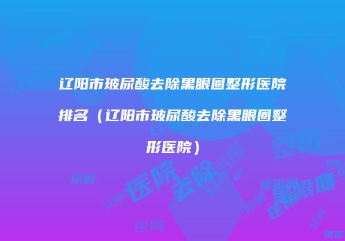 辽阳市玻尿酸去除黑眼圈整形医院排名（辽阳市玻尿酸去除黑眼圈整形医院）