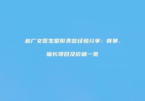 赵广文医生整形美容经验分享：背景、擅长项目及价格一览