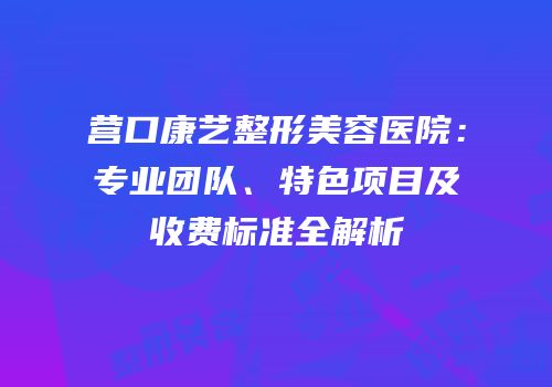 营口康艺整形美容医院：专业团队、特色项目及收费标准全解析