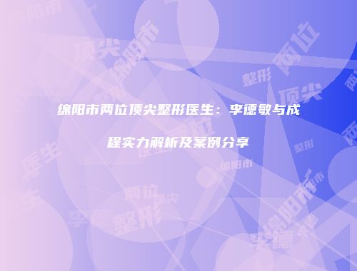 绵阳市两位顶尖整形医生：李德敏与成程实力解析及案例分享