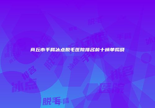 商丘市手臂冰点脱毛医院排名前十榜单揭晓