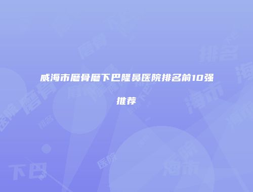 威海市磨骨磨下巴隆鼻医院排名前10强推荐