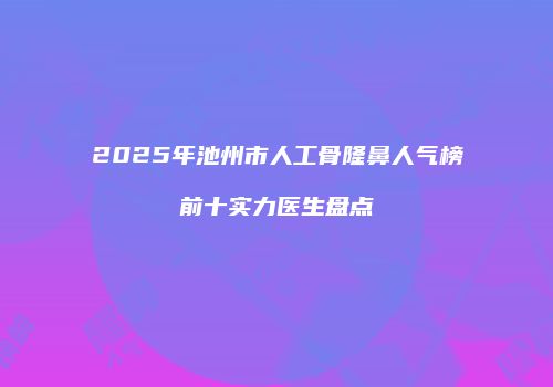 2025年池州市人工骨隆鼻人气榜前十实力医生盘点