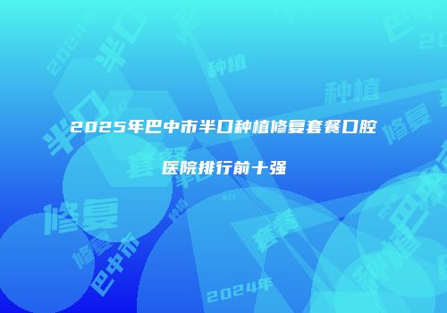 2025年巴中市半口种植修复套餐口腔医院排行前十强