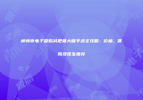 郴州市电子吸脂减肥瘦大腿手术全攻略：价格、医院及医生推荐