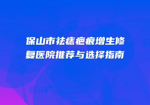 保山市祛痣疤痕增生修复医院推荐与选择指南