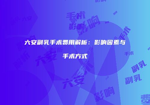 六安副乳手术费用解析：影响因素与手术方式