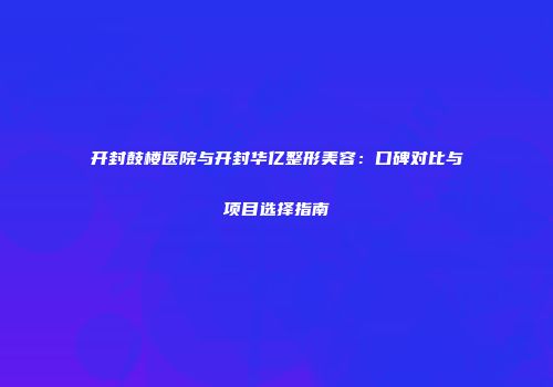 开封鼓楼医院与开封华亿整形美容：口碑对比与项目选择指南