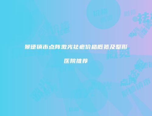 景德镇市点阵激光祛疤价格概览及整形医院推荐