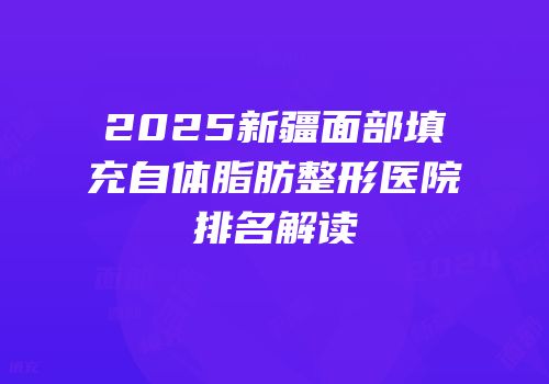 2025新疆面部填充自体脂肪整形医院排名解读