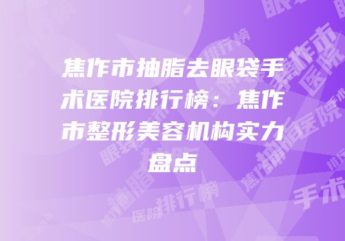 焦作市抽脂去眼袋手术医院排行榜：焦作市整形美容机构实力盘点