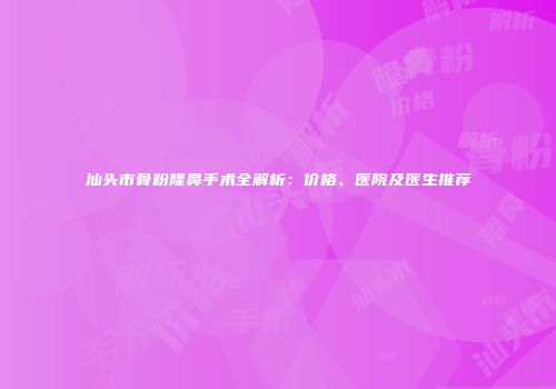 汕头市骨粉隆鼻手术全解析：价格、医院及医生推荐