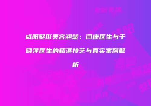咸阳整形美容翘楚：闫康医生与于晓萍医生的精湛技艺与真实案例解析