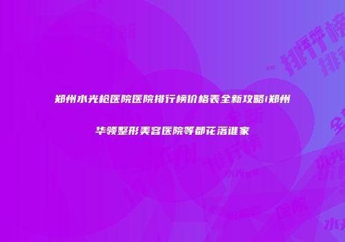 郑州水光枪医院医院排行榜价格表全新攻略!郑州华领整形美容医院等都花落谁家