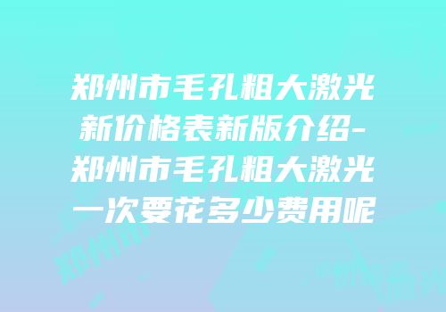 郑州市毛孔粗大激光新价格表新版介绍-郑州市毛孔粗大激光一次要花多少费用呢