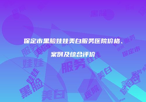 保定市黑脸娃娃美白服务医院价格、案例及综合评价