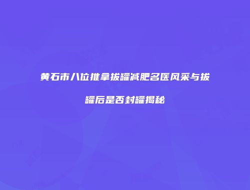 黄石市八位推拿拔罐减肥名医风采与拔罐后是否封罐揭秘