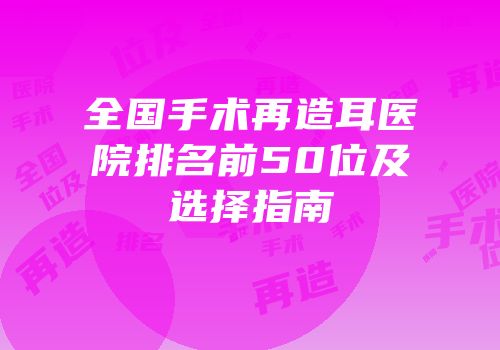 全国手术再造耳医院排名前50位及选择指南
