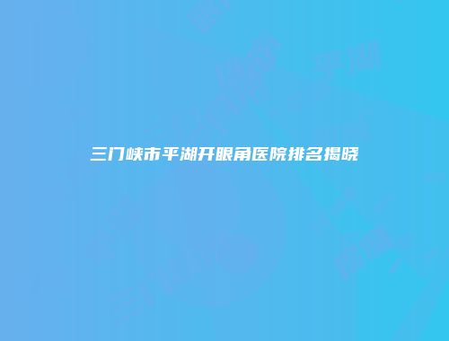 三门峡市平湖开眼角医院排名揭晓