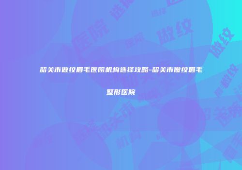 韶关市做纹眉毛医院机构选择攻略-韶关市做纹眉毛整形医院