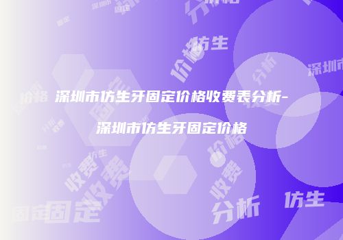 深圳市仿生牙固定价格收费表分析-深圳市仿生牙固定价格