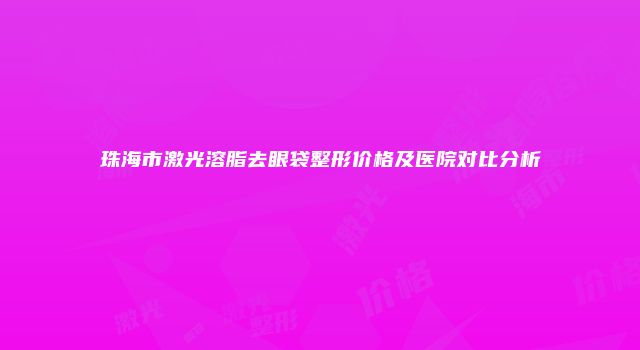 珠海市激光溶脂去眼袋整形价格及医院对比分析