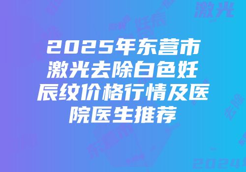 2025年东营市激光去除白色妊辰纹价格行情及医院医生推荐