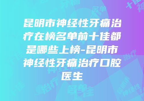 昆明市神经性牙痛治疗在榜名单前十佳都是哪些上榜-昆明市神经性牙痛治疗口腔医生