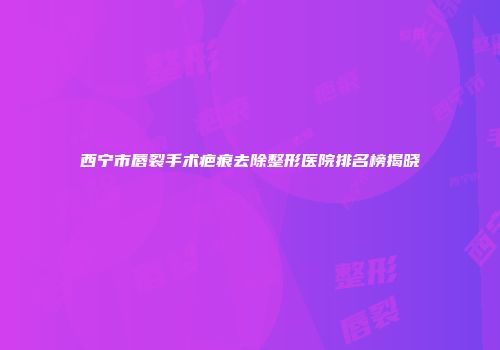 西宁市唇裂手术疤痕去除整形医院排名榜揭晓