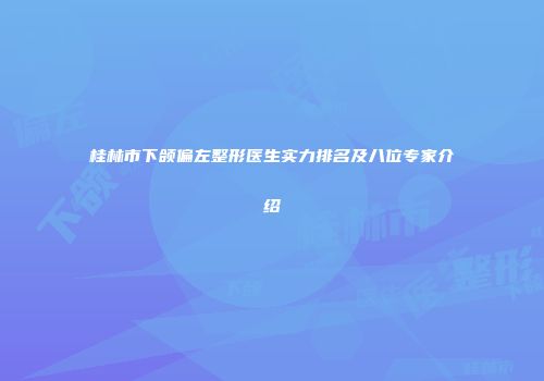 桂林市下颌偏左整形医生实力排名及八位专家介绍