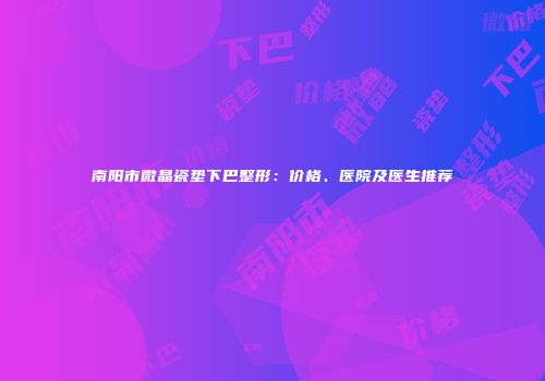 南阳市微晶瓷垫下巴整形：价格、医院及医生推荐