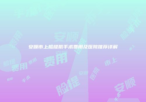 安顺市上脸提肌手术费用及医院推荐详解