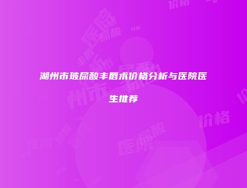 湖州市玻尿酸丰唇术价格分析与医院医生推荐