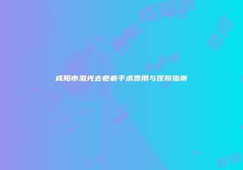 咸阳市激光去疤痕手术费用与医院指南