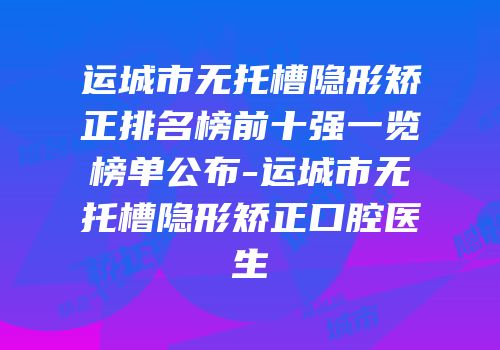 运城市无托槽隐形矫正排名榜前十强一览榜单公布-运城市无托槽隐形矫正口腔医生