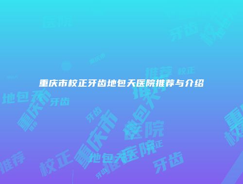 重庆市校正牙齿地包天医院推荐与介绍