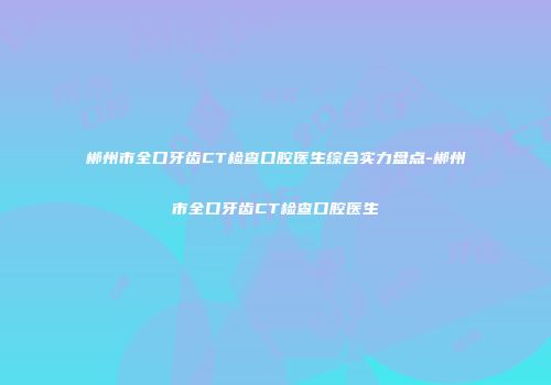 郴州市全口牙齿CT检查口腔医生综合实力盘点-郴州市全口牙齿CT检查口腔医生